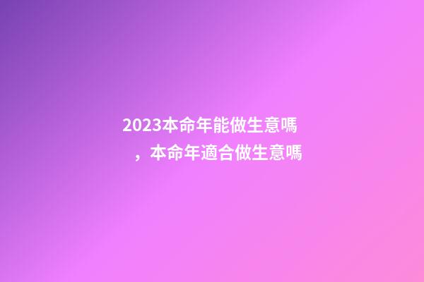2023本命年能做生意嗎，本命年適合做生意嗎